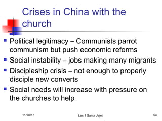 Crises in China with the
church
 Political legitimacy – Communists parrot
communism but push economic reforms
 Social instability – jobs making many migrants
 Discipleship crisis – not enough to properly
disciple new converts
 Social needs will increase with pressure on
the churches to help
11/26/15 Les 1 Santa Jejej 54
 