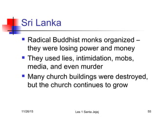 Sri Lanka
 Radical Buddhist monks organized –
they were losing power and money
 They used lies, intimidation, mobs,
media, and even murder
 Many church buildings were destroyed,
but the church continues to grow
11/26/15 Les 1 Santa Jejej 55
 