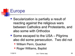 Europe
 Secularization is partially a result of
reacting against the religious wars
between Catholics and Protestants, and
also some with Orthodox
 Some escaped to the USA – Pilgrims
also did some persecution. Two did not
 William Penn, Quacker
 Roger Williams, Baptist
11/26/15 Les 1 Santa Jejej 56
 