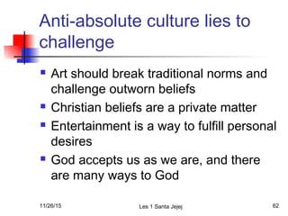 Anti-absolute culture lies to
challenge
 Art should break traditional norms and
challenge outworn beliefs
 Christian beliefs are a private matter
 Entertainment is a way to fulfill personal
desires
 God accepts us as we are, and there
are many ways to God
11/26/15 Les 1 Santa Jejej 62
 