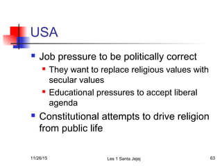 USA
 Job pressure to be politically correct
 They want to replace religious values with
secular values
 Educational pressures to accept liberal
agenda
 Constitutional attempts to drive religion
from public life
11/26/15 Les 1 Santa Jejej 63
 