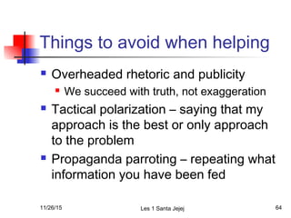 Things to avoid when helping
 Overheaded rhetoric and publicity
 We succeed with truth, not exaggeration
 Tactical polarization – saying that my
approach is the best or only approach
to the problem
 Propaganda parroting – repeating what
information you have been fed
11/26/15 Les 1 Santa Jejej 64
 