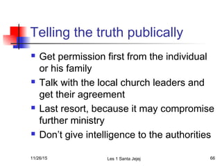 Telling the truth publically
 Get permission first from the individual
or his family
 Talk with the local church leaders and
get their agreement
 Last resort, because it may compromise
further ministry
 Don’t give intelligence to the authorities
11/26/15 Les 1 Santa Jejej 66
 
