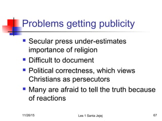 Problems getting publicity
 Secular press under-estimates
importance of religion
 Difficult to document
 Political correctness, which views
Christians as persecutors
 Many are afraid to tell the truth because
of reactions
11/26/15 Les 1 Santa Jejej 67
 