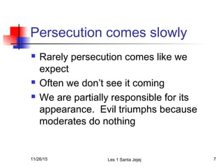 Persecution comes slowly
 Rarely persecution comes like we
expect
 Often we don’t see it coming
 We are partially responsible for its
appearance. Evil triumphs because
moderates do nothing
11/26/15 Les 1 Santa Jejej 7
 
