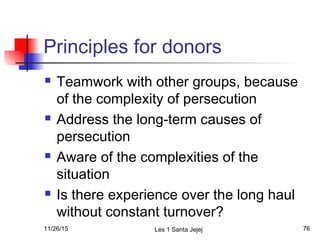 Principles for donors
 Teamwork with other groups, because
of the complexity of persecution
 Address the long-term causes of
persecution
 Aware of the complexities of the
situation
 Is there experience over the long haul
without constant turnover?
11/26/15 Les 1 Santa Jejej 76
 