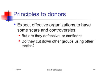 Principles to donors
 Expect effective organizations to have
some scars and controversies
 But are they defensive, or confident
 Do they cut down other groups using other
tactics?
11/26/15 Les 1 Santa Jejej 77
 
