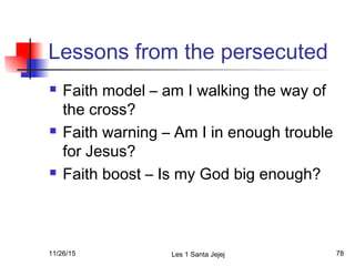Lessons from the persecuted
 Faith model – am I walking the way of
the cross?
 Faith warning – Am I in enough trouble
for Jesus?
 Faith boost – Is my God big enough?
11/26/15 Les 1 Santa Jejej 78
 