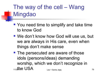 The way of the cell – Wang
Mingdao
 You need time to simplify and take time
to know God
 We don’t know how God will use us, but
we are always in His care, even when
things don’t make sense
 The persecuted are aware of those
idols (persons/ideas) demanding
worship, which we don’t recognize in
the USA11/26/15 Les 1 Santa Jejej 79
 
