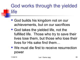 God works through the yielded
life
 God builds his kingdom not on our
achievements, but on our sacrifices
 God takes the yielded life, not the
fulfilled life. Those who try to save their
lives lose them, but those who lose their
lives for His sake find them…
 We must die first to receive resurrection
power
11/26/15 Les 1 Santa Jejej 80
 