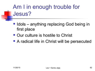 Am I in enough trouble for
Jesus?
 Idols – anything replacing God being in
first place
 Our culture is hostile to Christ
 A radical life in Christ will be persecuted
11/26/15 Les 1 Santa Jejej 82
 