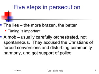 Five steps in persecution
 The lies – the more brazen, the better
 Timing is important
 A mob – usually carefully orchestrated, not
spontaneous. They accused the Christians of
forced conversions and disturbing community
harmony, and got support of police
11/26/15 Les 1 Santa Jejej 9
 