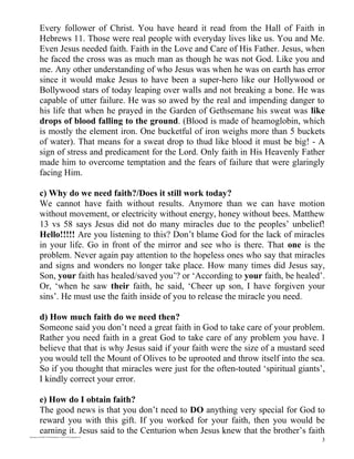 Every follower of Christ. You have heard it read from the Hall of Faith in
             Hebrews 11. Those were real people with everyday lives like us. You and Me.
             Even Jesus needed faith. Faith in the Love and Care of His Father. Jesus, when
             he faced the cross was as much man as though he was not God. Like you and
             me. Any other understanding of who Jesus was when he was on earth has error
             since it would make Jesus to have been a super-hero like our Hollywood or
             Bollywood stars of today leaping over walls and not breaking a bone. He was
             capable of utter failure. He was so awed by the real and impending danger to
             his life that when he prayed in the Garden of Gethsemane his sweat was like
             drops of blood falling to the ground. (Blood is made of heamoglobin, which
             is mostly the element iron. One bucketful of iron weighs more than 5 buckets
             of water). That means for a sweat drop to thud like blood it must be big! - A
             sign of stress and predicament for the Lord. Only faith in His Heavenly Father
             made him to overcome temptation and the fears of failure that were glaringly
             facing Him.

             c) Why do we need faith?/Does it still work today?
             We cannot have faith without results. Anymore than we can have motion
             without movement, or electricity without energy, honey without bees. Matthew
             13 vs 58 says Jesus did not do many miracles due to the peoples’ unbelief!
             Hello!!!!! Are you listening to this? Don’t blame God for the lack of miracles
             in your life. Go in front of the mirror and see who is there. That one is the
             problem. Never again pay attention to the hopeless ones who say that miracles
             and signs and wonders no longer take place. How many times did Jesus say,
             Son, your faith has healed/saved you’? or ‘According to your faith, be healed’.
             Or, ‘when he saw their faith, he said, ‘Cheer up son, I have forgiven your
             sins’. He must use the faith inside of you to release the miracle you need.

             d) How much faith do we need then?
             Someone said you don’t need a great faith in God to take care of your problem.
             Rather you need faith in a great God to take care of any problem you have. I
             believe that that is why Jesus said if your faith were the size of a mustard seed
             you would tell the Mount of Olives to be uprooted and throw itself into the sea.
             So if you thought that miracles were just for the often-touted ‘spiritual giants’,
             I kindly correct your error.

             e) How do I obtain faith?
             The good news is that you don’t need to DO anything very special for God to
             reward you with this gift. If you worked for your faith, then you would be
             earning it. Jesus said to the Centurion when Jesus knew that the brother’s faith
/mnt/temp/oo/20120614175856/faiththekey-120614125854-phpapp02.doc

                                                                                              3
 