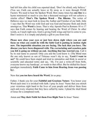 had left him after his child was reported dead, ‘Don’t be afraid, only believe.’
             (You see, Faith can actually leave or fly away as it were through FEAR
             Factor). We need to hear the Spoken Word. How many times has one line in a
             hymn ministered so much to you that a thousand messages will not achieve a
             similar effect? That’s The Spoken Word – The Rhema. The writer of
             Hebrews says we must look to Jesus the Author and Finisher of our faith. John
             1 says that the Word was with God and was God and became flesh and dwelt
             amongst us. That Word is Jesus. That is why Apostle Paul in Romans 10 vs 17
             says that Faith comes by hearing and hearing the Word of Christ. In other
             words, as I teach right now, God is giving Faith wings and feet to come to you.
             Don’t resist it. It is simply and plainly a gift to you from God.

             Please now close your eyes or just bow down right where you are and
             focus on what you could do with the faith God is putting in motion right
             now. The impossible situation you are facing. The lack that you have. The
             disease you have been diagnosed with. The excruciating and ceaseless pain
             you felt is going on without an end. Anything that has worried you. Call it
             by its real name to yourself. Only you and the Lord know it. (The Blind man
             the one only known as son of Timeaus wasn’t shy to say, ‘Lord I want to
             see!’ He could have been stupid and tried to rationalize and think in social or
             scientific and educated terms and say, ‘Ah, I’m just a write-off from birth,
             everyone knows my handicap’, or words to that effect. But he shifted his focus/
             paradigm immediately Faith Came to him from Hearing Jesus was passing
             by).

             Now that you too have heard the Word, let us pray:

             Father, I thank you for your Faithful and Gracious Nature. You honor your
             Word each time it is invoked with faith. I pray In Jesus’ Name that you stretch
             your victorious right hand in the lives of your people and deliver them from
             each and every situation that they have called by name. I plead the shed blood
             of Jesus for a completed work.

             Amen and May their Faith Set them Free Right Now In Jesus’ Name.




/mnt/temp/oo/20120614175856/faiththekey-120614125854-phpapp02.doc

                                                                                            4
 