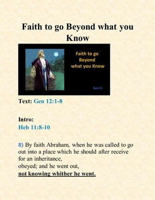 Faith to go Beyond what you
Know
Text: Gen 12:1-8
Intro:
Heb 11:8-10
8) By faith Abraham, when he was called to go
out into a place which he should after receive
for an inheritance,
obeyed; and he went out,
not knowing whither he went.
 