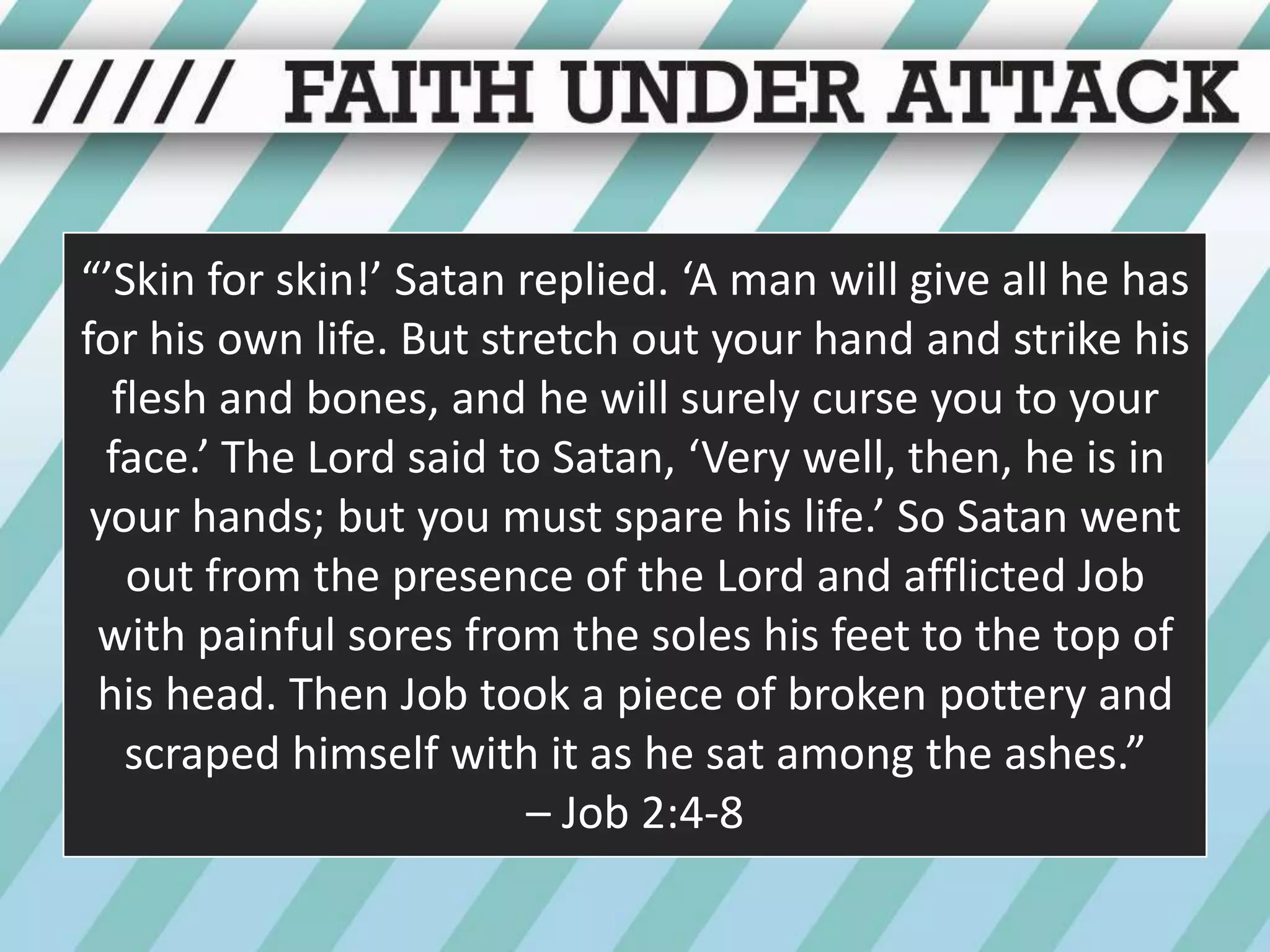 “’Skin for skin!’ Satan replied. ‘A man will give all he has for his own life. But stretch out your hand and strike his flesh and bones, and he will surely curse you to your face.’ The Lord said to Satan, ‘Very well, then, he is in your hands; but you must spare his life.’ So Satan went out from the presence of the Lord and afflicted Job with painful sores from the soles his feet to the top of his head. Then Job took a piece of broken pottery and scraped himself with it as he sat among the ashes.” – Job 2:4-8