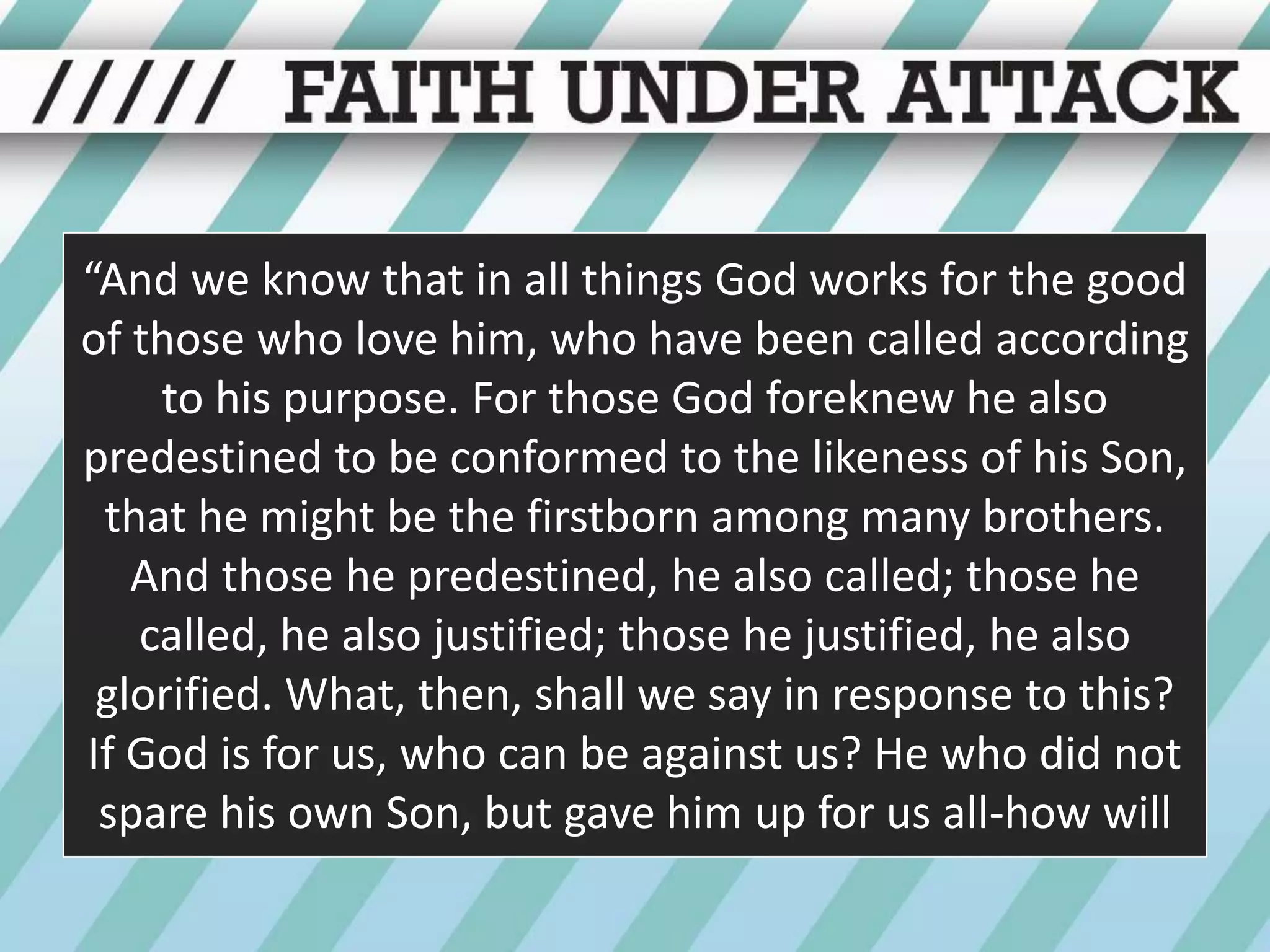 “And we know that in all things God works for the good of those who love him, who have been called according to his purpose. For those God foreknew he also predestined to be conformed to the likeness of his Son, that he might be the firstborn among many brothers. And those he predestined, he also called; those he called, he also justified; those he justified, he also glorified. What, then, shall we say in response to this? If God is for us, who can be against us? He who did not spare his own Son, but gave him up for us all-how will
