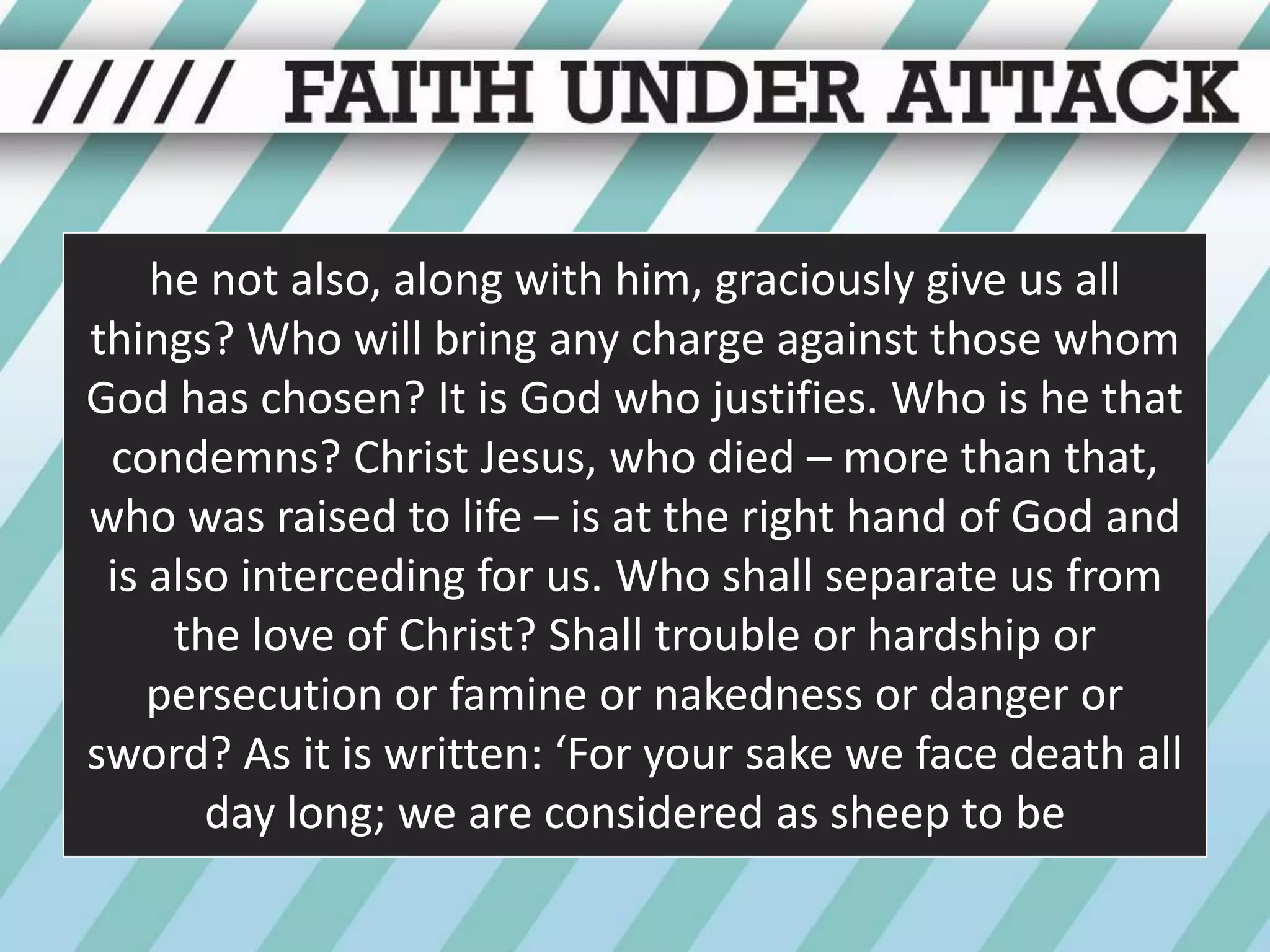 he not also, along with him, graciously give us all things? Who will bring any charge against those whom God has chosen? It is God who justifies. Who is he that condemns? Christ Jesus, who died – more than that, who was raised to life – is at the right hand of God and is also interceding for us. Who shall separate us from the love of Christ? Shall trouble or hardship or persecution or famine or nakedness or danger or sword? As it is written: ‘For your sake we face death all day long; we are considered as sheep to be