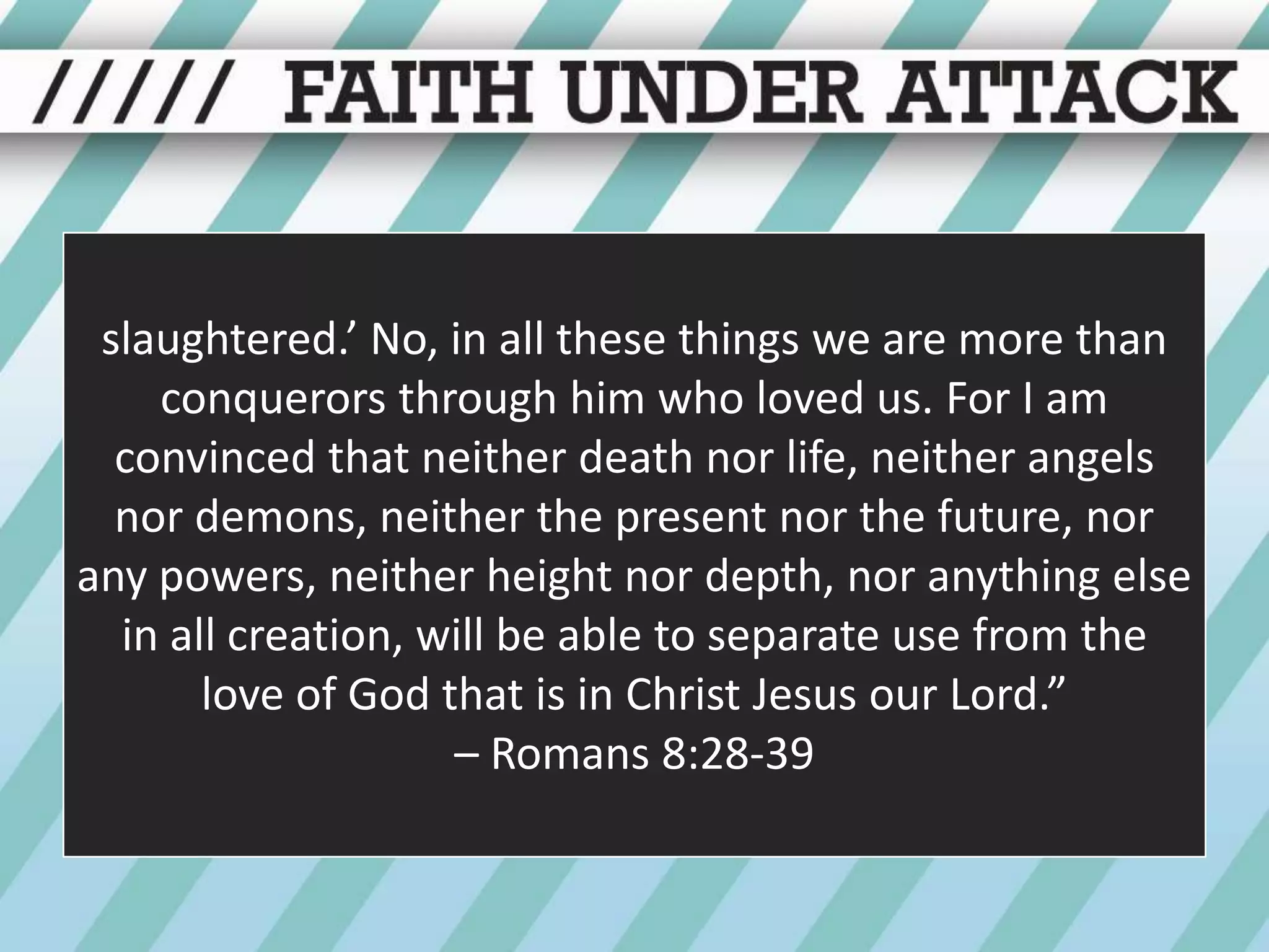 slaughtered.’ No, in all these things we are more than conquerors through him who loved us. For I am convinced that neither death nor life, neither angels nor demons, neither the present nor the future, nor any powers, neither height nor depth, nor anything else in all creation, will be able to separate use from the love of God that is in Christ Jesus our Lord.” – Romans 8:28-39