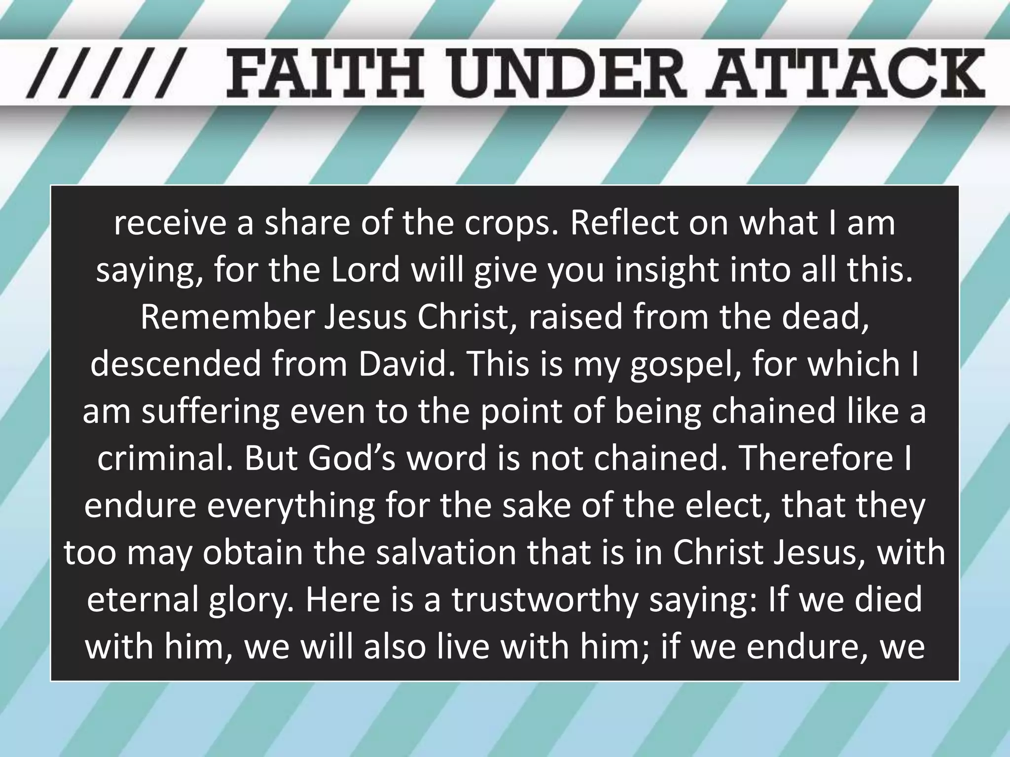 receive a share of the crops. Reflect on what I am saying, for the Lord will give you insight into all this. Remember Jesus Christ, raised from the dead, descended from David. This is my gospel, for which I am suffering even to the point of being chained like a criminal. But God’s word is not chained. Therefore I endure everything for the sake of the elect, that they too may obtain the salvation that is in Christ Jesus, with eternal glory. Here is a trustworthy saying: If we died with him, we will also live with him; if we endure, we