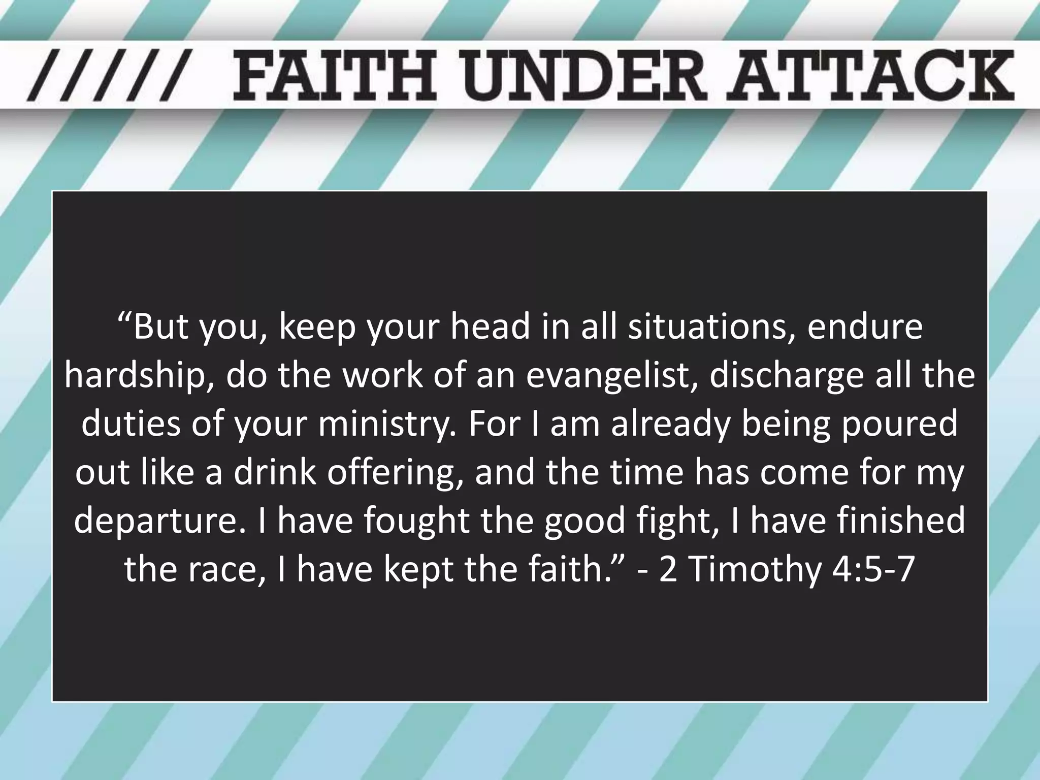 “But you, keep your head in all situations, endure hardship, do the work of an evangelist, discharge all the duties of your ministry. For I am already being poured out like a drink offering, and the time has come for my departure. I have fought the good fight, I have finished the race, I have kept the faith.” - 2 Timothy 4:5-7