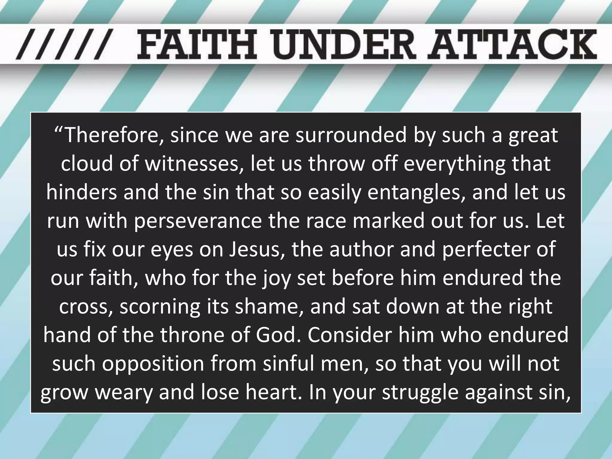 “Therefore, since we are surrounded by such a great cloud of witnesses, let us throw off everything that hinders and the sin that so easily entangles, and let us run with perseverance the race marked out for us. Let us fix our eyes on Jesus, the author and perfecter of our faith, who for the joy set before him endured the cross, scorning its shame, and sat down at the right hand of the throne of God. Consider him who endured such opposition from sinful men, so that you will not grow weary and lose heart. In your struggle against sin,
