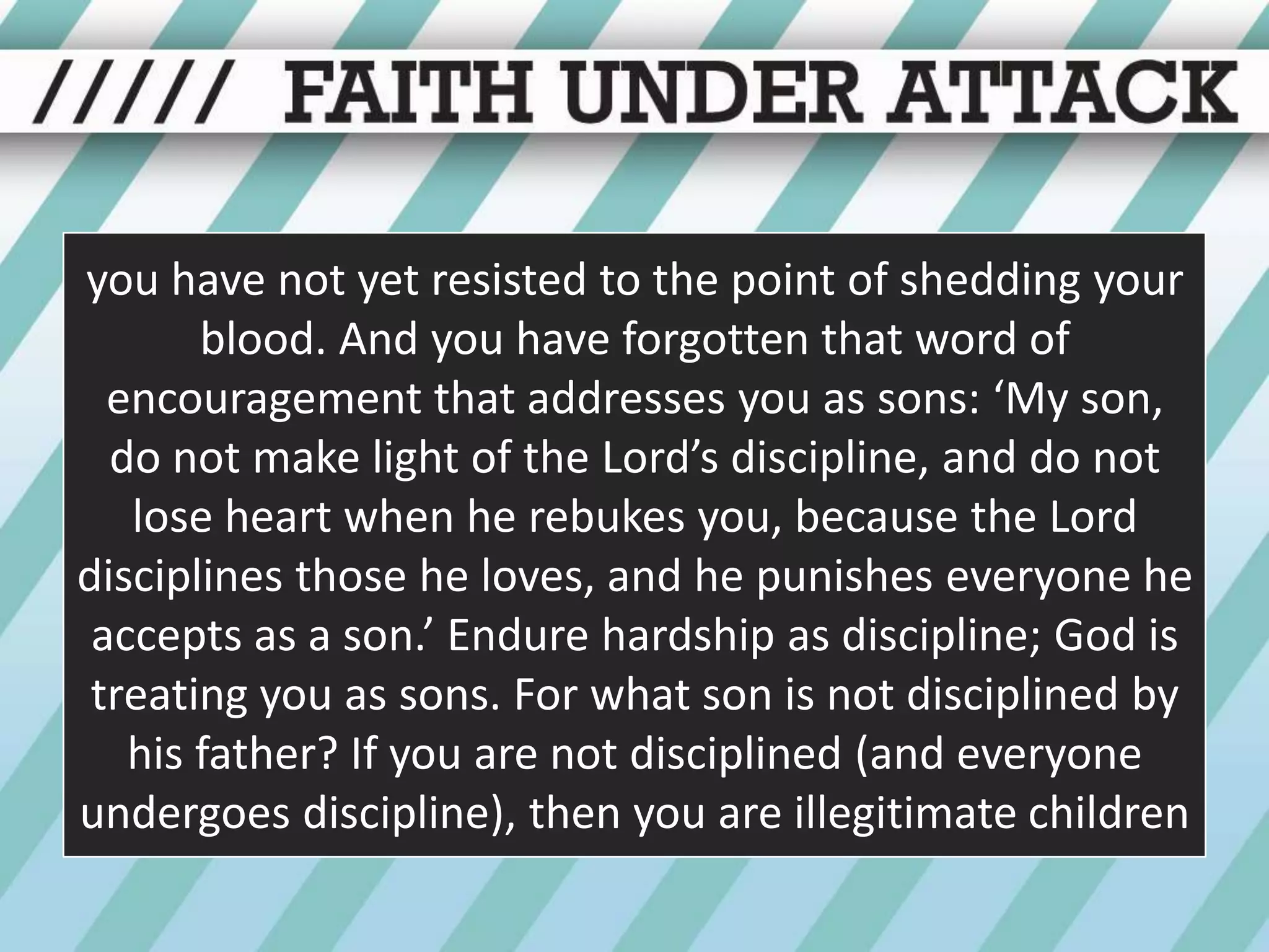 you have not yet resisted to the point of shedding your blood. And you have forgotten that word of encouragement that addresses you as sons: ‘My son, do not make light of the Lord’s discipline, and do not lose heart when he rebukes you, because the Lord disciplines those he loves, and he punishes everyone he accepts as a son.’ Endure hardship as discipline; God is treating you as sons. For what son is not disciplined by his father? If you are not disciplined (and everyone undergoes discipline), then you are illegitimate children