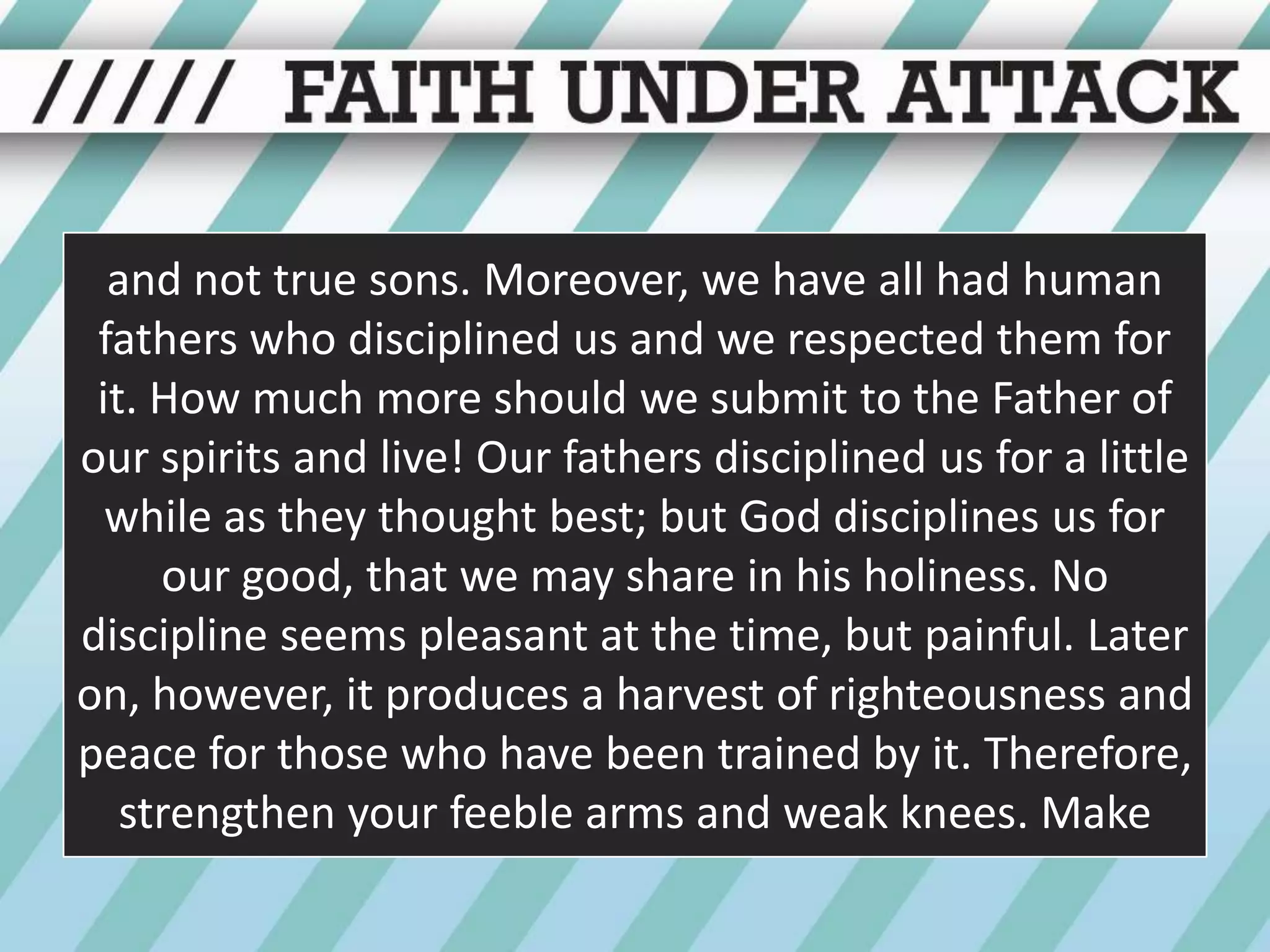 and not true sons. Moreover, we have all had human fathers who disciplined us and we respected them for it. How much more should we submit to the Father of our spirits and live! Our fathers disciplined us for a little while as they thought best; but God disciplines us for our good, that we may share in his holiness. No discipline seems pleasant at the time, but painful. Later on, however, it produces a harvest of righteousness and peace for those who have been trained by it. Therefore, strengthen your feeble arms and weak knees. Make