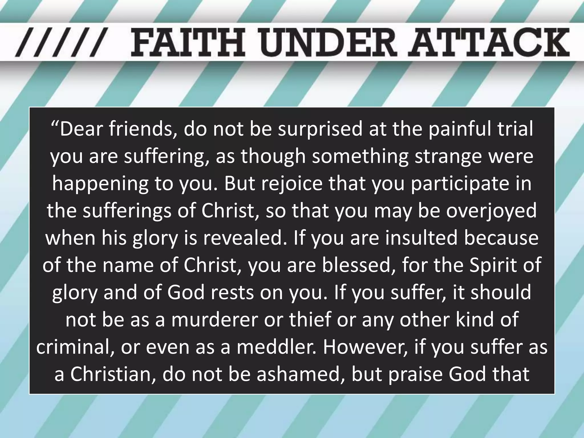 “Dear friends, do not be surprised at the painful trial you are suffering, as though something strange were happening to you. But rejoice that you participate in the sufferings of Christ, so that you may be overjoyed when his glory is revealed. If you are insulted because of the name of Christ, you are blessed, for the Spirit of glory and of God rests on you. If you suffer, it should not be as a murderer or thief or any other kind of criminal, or even as a meddler. However, if you suffer as a Christian, do not be ashamed, but praise God that