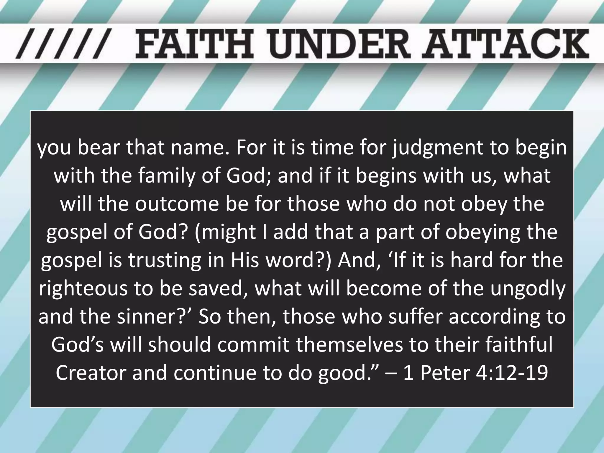 you bear that name. For it is time for judgment to begin with the family of God; and if it begins with us, what will the outcome be for those who do not obey the gospel of God? (might I add that a part of obeying the gospel is trusting in His word?) And, ‘If it is hard for the righteous to be saved, what will become of the ungodly and the sinner?’ So then, those who suffer according to God’s will should commit themselves to their faithful Creator and continue to do good.” – 1 Peter 4:12-19