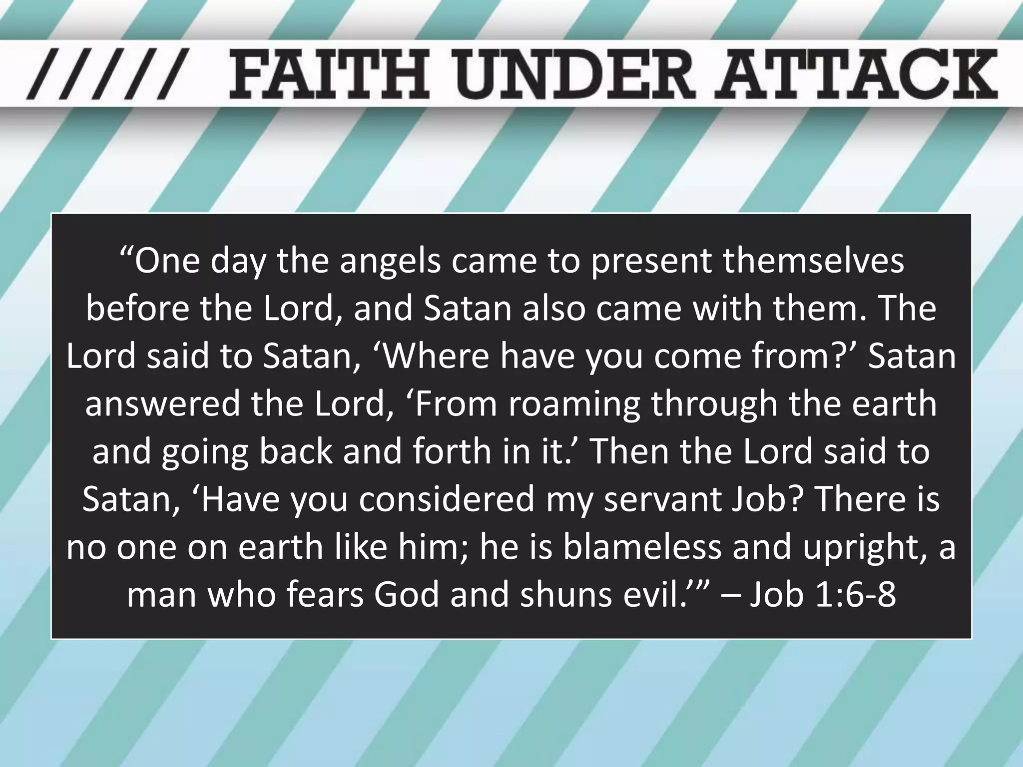 “One day the angels came to present themselves before the Lord, and Satan also came with them. The Lord said to Satan, ‘Where have you come from?’ Satan answered the Lord, ‘From roaming through the earth and going back and forth in it.’ Then the Lord said to Satan, ‘Have you considered my servant Job? There is no one on earth like him; he is blameless and upright, a man who fears God and shuns evil.’” – Job 1:6-8