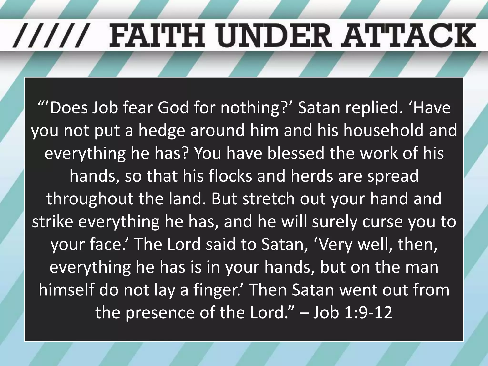“’Does Job fear God for nothing?’ Satan replied. ‘Have you not put a hedge around him and his household and everything he has? You have blessed the work of his hands, so that his flocks and herds are spread throughout the land. But stretch out your hand and strike everything he has, and he will surely curse you to your face.’ The Lord said to Satan, ‘Very well, then, everything he has is in your hands, but on the man himself do not lay a finger.’ Then Satan went out from the presence of the Lord.” – Job 1:9-12