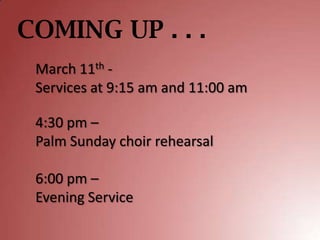 COMING UP . . .
 March 11th -
 Services at 9:15 am and 11:00 am

 4:30 pm –
 Palm Sunday choir rehearsal

 6:00 pm –
 Evening Service
 