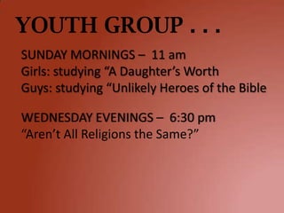 YOUTH GROUP . . .
SUNDAY MORNINGS – 11 am
Girls: studying “A Daughter’s Worth
Guys: studying “Unlikely Heroes of the Bible

WEDNESDAY EVENINGS – 6:30 pm
“Aren’t All Religions the Same?”
 