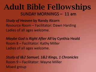 Adult Bible Fellowships
        SUNDAY MORNINGS – 11 am
Study of Heaven by Randy Alcorn
Resource Room – Facilitator: Dawn Harding
Ladies of all ages welcome.

Maybe God is Right After All by Cynthia Heald
Room 8 – Facilitator: Kathy Miller
Ladies of all ages welcome.

Study of I&2 Samuel, 1&2 Kings, 1 Chronicles
Room 9 – Facilitator: Wayne Miller
Mixed group
 