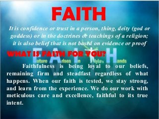 FAITH
It is confidence or trust in a person, thing, deity (god or
goddess) or in the doctrines or teachings of a religion;
it is also belief that is not based on evidence or proof.
WHAT IS FAITH FOR YOU?
Faithfulness is being loyal to our beliefs,
remaining firm and steadfast regardless of what
happens. When our faith is tested, we stay strong,
and learn from the experience. We do our work with
meticulous care and excellence, faithful to its true
intent.
 