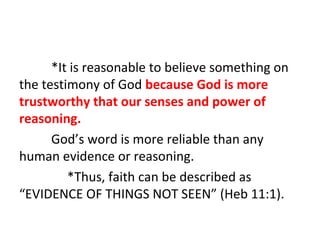 *It is reasonable to believe something on
the testimony of God because God is more
trustworthy that our senses and power of
reasoning.
God’s word is more reliable than any
human evidence or reasoning.
*Thus, faith can be described as
“EVIDENCE OF THINGS NOT SEEN” (Heb 11:1).

 