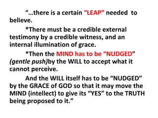 “…there is a certain “LEAP” needed to
believe.
*There must be a credible external
testimony by a credible witness, and an
internal illumination of grace.
*Then the MIND has to be “NUDGED”
(gentle push)by the WILL to accept what it
cannot perceive.
And the WILL itself has to be “NUDGED”
by the GRACE of GOD so that it may move the
MIND (intellect) to give its “YES” to the TRUTH
being proposed to it.”

 