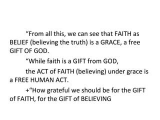 “From all this, we can see that FAITH as
BELIEF (believing the truth) is a GRACE, a free
GIFT OF GOD.
“While faith is a GIFT from GOD,
the ACT of FAITH (believing) under grace is
a FREE HUMAN ACT.
+“How grateful we should be for the GIFT
of FAITH, for the GIFT of BELIEVING

 