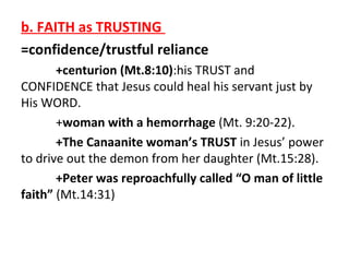 b. FAITH as TRUSTING
=confidence/trustful reliance
+centurion (Mt.8:10):his TRUST and
CONFIDENCE that Jesus could heal his servant just by
His WORD.
+woman with a hemorrhage (Mt. 9:20-22).
+The Canaanite woman’s TRUST in Jesus’ power
to drive out the demon from her daughter (Mt.15:28).
+Peter was reproachfully called “O man of little
faith” (Mt.14:31)

 