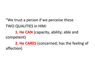 “We trust a person if we perceive these
TWO QUALITIES in HIM:
1. He CAN (capacity, ability; able and
competent)
2. He CARES (concerned; has the feeling of
affection)

 