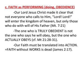 c. FAITH as PERFORMING (doing, OBEDIENCE)
-Our Lord Jesus Christ made it clear that
not everyone who calls to Him, “Lord! Lord!”
will enter the kingdom of heaven, but only those
who do with will of His Father (Mt. 7:21)
-The one who is TRULY OBEDIENT is not
the one who says he will obey, but the one who
ACTUALLY OBEYS (cf. Mt 21:28-31).
-Our Faith must be translated into ACTION.
=FAITH without WORKS is dead (James 2:17).

 