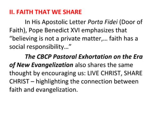 II. FAITH THAT WE SHARE
In His Apostolic Letter Porta Fidei (Door of
Faith), Pope Benedict XVI emphasizes that
“believing is not a private matter,… faith has a
social responsibility…”
The CBCP Pastoral Exhortation on the Era
of New Evangelization also shares the same
thought by encouraging us: LIVE CHRIST, SHARE
CHRIST – highlighting the connection between
faith and evangelization.

 