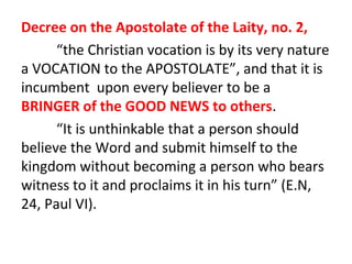 Decree on the Apostolate of the Laity, no. 2,
“the Christian vocation is by its very nature
a VOCATION to the APOSTOLATE”, and that it is
incumbent upon every believer to be a
BRINGER of the GOOD NEWS to others.
“It is unthinkable that a person should
believe the Word and submit himself to the
kingdom without becoming a person who bears
witness to it and proclaims it in his turn” (E.N,
24, Paul VI).

 