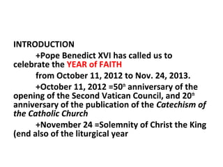 INTRODUCTION
+Pope Benedict XVI has called us to
celebrate the YEAR of FAITH
from October 11, 2012 to Nov. 24, 2013.
+October 11, 2012 =50th anniversary of the
opening of the Second Vatican Council, and 20th
anniversary of the publication of the Catechism of
the Catholic Church
+November 24 =Solemnity of Christ the King
(end also of the liturgical year

 