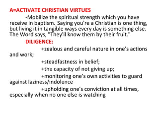 A=ACTIVATE CHRISTIAN VIRTUES
-Mobilize the spiritual strength which you have
receive in baptism. Saying you're a Christian is one thing,
but living it in tangible ways every day is something else.
The Word says, "They'll know them by their fruit."
DILIGENCE:
+zealous and careful nature in one’s actions
and work;
+steadfastness in belief;
+the capacity of not giving up;
+monitoring one’s own activities to guard
against laziness/indolence
+upholding one’s conviction at all times,
especially when no one else is watching

 