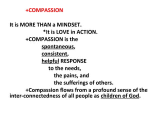 +COMPASSION
It is MORE THAN a MINDSET.
*It is LOVE in ACTION.
+COMPASSION is the
spontaneous,
consistent,
helpful RESPONSE
to the needs,
the pains, and
the sufferings of others.
+Compassion flows from a profound sense of the
inter-connectedness of all people as children of God.

 