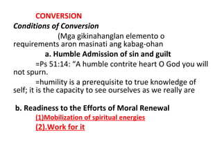 CONVERSION
Conditions of Conversion
(Mga gikinahanglan elemento o
requirements aron masinati ang kabag-ohan
a. Humble Admission of sin and guilt
=Ps 51:14: “A humble contrite heart O God you will
not spurn.
=humility is a prerequisite to true knowledge of
self; it is the capacity to see ourselves as we really are
b. Readiness to the Efforts of Moral Renewal
(1)Mobilization of spiritual energies

(2).Work for it

 