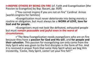 I=INSPIRE OTHERS BY BEING ON FIRE (cf. Faith and Evangelization [the
Passion to Evangelize] by Bsp. Bacani, pp. 95ff)
(“You cannot inspire if you are not on fire” Cardinal Arinze
[world congress for families]
+Evangelization must never deteriorate into being merely a
routine or obligation, but must always be a WORK of LOVE, love for
God and for people.
+Evangelizers must not look like defeated, exhausted people
but must remain peaceable and joyful even in the worst of
circumstances.
+“The New Evangelization needs evangelizers who are on fire
because they have a passion for God and His will, and for people and
their salvation. This passion for evangelizing can only come from the
Holy Spirit who was given to the first disciples in the form of fire. And
it is received in prayer from that same Holy Spirit when we beg Him
insistently, ‘Come, Holy Spirit, come! Let your fire fall!’”

 