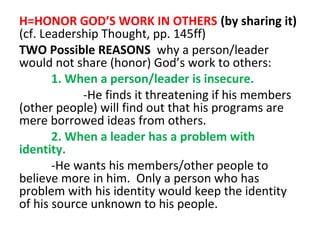 H=HONOR GOD’S WORK IN OTHERS (by sharing it)
(cf. Leadership Thought, pp. 145ff)
TWO Possible REASONS why a person/leader
would not share (honor) God’s work to others:
1. When a person/leader is insecure.
-He finds it threatening if his members
(other people) will find out that his programs are
mere borrowed ideas from others.
2. When a leader has a problem with
identity.
-He wants his members/other people to
believe more in him. Only a person who has
problem with his identity would keep the identity
of his source unknown to his people.

 